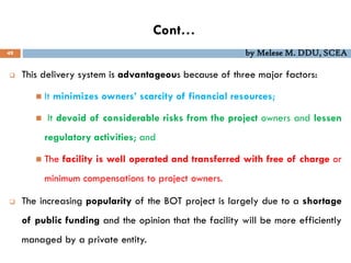 Cont…
49 by Melese M. DDU, SCEA
 This delivery system is advantageous because of three major factors:
 It minimizes owners’ scarcity of financial resources;
 It devoid of considerable risks from the project owners and lessen
regulatory activities; and
 The facility is well operated and transferred with free of charge or
minimum compensations to project owners.
 The increasing popularity of the BOT project is largely due to a shortage
of public funding and the opinion that the facility will be more efficiently
managed by a private entity.
 
