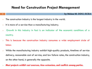 Need for Construction Project Management
 The construction industry is the largest industry in the world.
 It is more of a service than a manufacturing industry.
 Growth in this industry in fact is an indicator of the economic conditions of a
country.
 This is because the construction industry consumes a wide employment circle of
labor.
 While the manufacturing industry exhibit high-quality products, timelines of service
delivery, reasonable cost of service, and low failure rates, the construction industry,
on the other hand, is generally the opposite.
 Most projects exhibit cost overruns, time extensions, and conflicts among parties.
5 by Melese M. DDU, SCEA
 