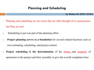 Planning and Scheduling
4 by Melese M. DDU, SCEA
 Planning and scheduling are two terms that are often thought of as synonymous,
but They are not!
 Scheduling is just one part of the planning effort.
 Project planning serves as a foundation for several related functions such as
cost estimating, scheduling, and project control.
 Project scheduling is the determination of the timing and sequence of
operations in the project and their assembly to give the overall completion time
 