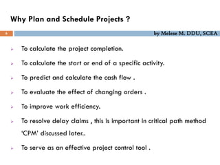 Why Plan and Schedule Projects ?
6 by Melese M. DDU, SCEA
 To calculate the project completion.
 To calculate the start or end of a specific activity.
 To predict and calculate the cash flow .
 To evaluate the effect of changing orders .
 To improve work efficiency.
 To resolve delay claims , this is important in critical path method
‘CPM’ discussed later..
 To serve as an effective project control tool .
 