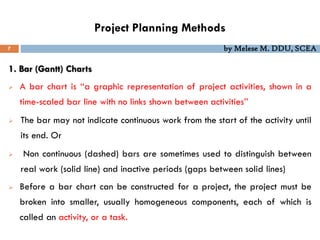 Project Planning Methods
7 by Melese M. DDU, SCEA
1. Bar (Gantt) Charts
 A bar chart is ‘‘a graphic representation of project activities, shown in a
time-scaled bar line with no links shown between activities’’
 The bar may not indicate continuous work from the start of the activity until
its end. Or
 Non continuous (dashed) bars are sometimes used to distinguish between
real work (solid line) and inactive periods (gaps between solid lines)
 Before a bar chart can be constructed for a project, the project must be
broken into smaller, usually homogeneous components, each of which is
called an activity, or a task.
 