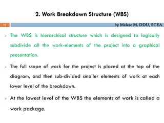 2. Work Breakdown Structure (WBS)
11 by Melese M. DDU, SCEA
 The WBS is hierarchical structure which is designed to logically
subdivide all the work-elements of the project into a graphical
presentation.
 The full scope of work for the project is placed at the top of the
diagram, and then sub-divided smaller elements of work at each
lower level of the breakdown.
 At the lowest level of the WBS the elements of work is called a
work package.
 