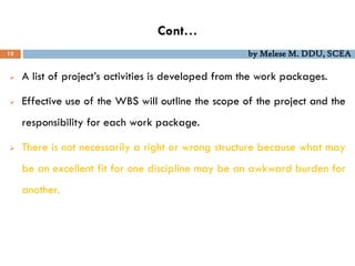 Cont…
12 by Melese M. DDU, SCEA
 A list of project’s activities is developed from the work packages.
 Effective use of the WBS will outline the scope of the project and the
responsibility for each work package.
 There is not necessarily a right or wrong structure because what may
be an excellent fit for one discipline may be an awkward burden for
another.
 
