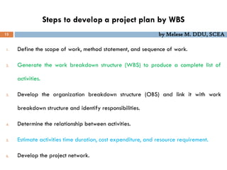 Steps to develop a project plan by WBS
13 by Melese M. DDU, SCEA
1. Define the scope of work, method statement, and sequence of work.
2. Generate the work breakdown structure (WBS) to produce a complete list of
activities.
3. Develop the organization breakdown structure (OBS) and link it with work
breakdown structure and identify responsibilities.
4. Determine the relationship between activities.
5. Estimate activities time duration, cost expenditure, and resource requirement.
6. Develop the project network.
 