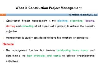 What is Construction Project Management
7 by Melese M. DDU, SCEA
 Construction Project management is the planning, organizing, leading,
staffing and controlling of all aspects of a project, to achieve the project’s
objective.
 management is usually considered to have five functions or principles:
Planning
 The management function that involves anticipating future trends and
determining the best strategies and tactics to achieve organizational
objectives.
 