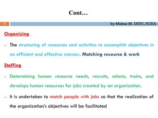 Cont…
8 by Melese M. DDU, SCEA
Organizing
 The structuring of resources and activities to accomplish objectives in
an efficient and effective manner. Matching resource & work
Staffing
 Determining human resource needs, recruits, selects, trains, and
develops human resources for jobs created by an organization.
 It is undertaken to match people with jobs so that the realization of
the organization’s objectives will be facilitated
 