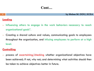 Cont…
9 by Melese M. DDU, SCEA
Leading
 Influencing others to engage in the work behaviors necessary to reach
organizational goals”.
 Creating a shared culture and values, communicating goals to employees
throughout the organization, and infusing employees to perform at a high
level.
Controlling
 process of ascertaining/checking whether organizational objectives have
been achieved; if not, why not; and determining what activities should then
be taken to achieve objectives better in future.
 