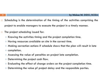 41 by Melese M. DDU, SCEA
 Scheduling is the determination of the timing of the activities comprising the
project to enable managers to execute the project in a timely manner.
 The project scheduling issued for:
 Knowing the activities timing and the project completion time.
 Having resources available on site in the correct time.
 Making correction actions if schedule shows that the plan will result in late
 completion.
 Assessing the value of penalties on project late completion.
 Determining the project cash flow.
 Evaluating the effect of change orders on the project completion time.
 Determining the value pf project delay and the responsible parties.
 