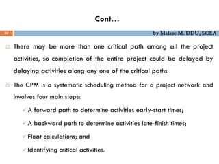 Cont…
44 by Melese M. DDU, SCEA
 There may be more than one critical path among all the project
activities, so completion of the entire project could be delayed by
delaying activities along any one of the critical paths
 The CPM is a systematic scheduling method for a project network and
involves four main steps:
 A forward path to determine activities early-start times;
 A backward path to determine activities late-finish times;
 Float calculations; and
 Identifying critical activities.
 