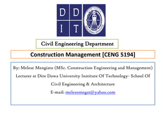 Construction Management [CENG 5194]
Civil Engineering Department
By: Melese Mengistu (MSc. Construction Engineering and Management)
Lecturer at Dire Dawa University Institute Of Technology- School Of
Civil Engineering & Architecture
E-mail: melesemngst@yahoo.com
 