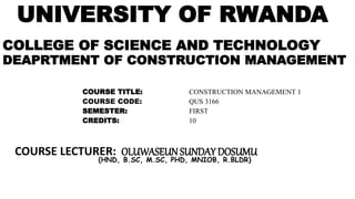 UNIVERSITY OF RWANDA
COLLEGE OF SCIENCE AND TECHNOLOGY
DEAPRTMENT OF CONSTRUCTION MANAGEMENT
COURSE TITLE: CONSTRUCTION MANAGEMENT 1
COURSE CODE: QUS 3166
SEMESTER: FIRST
CREDITS: 10
COURSE LECTURER: OLUWASEUN SUNDAY DOSUMU
(HND, B.SC, M.SC, PHD, MNIOB, R.BLDR)
 