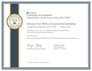 Certificate of Completion
Congratulations, George Nwogu, B.Eng, MBA, PMP®
Advance Your Skills in Construction Estimating
Learning Path completed on Apr 23, 2020 · 2 hours 42 min
By continuing to learn, you have expanded your perspective, sharpened your
skills, and made yourself even more in demand.
Top skills covered
Construction Management, Building Information Modeling (BIM), Construction Estimating
LinkedIn Learning
1000 W Maude Ave
VP, Learning Content at LinkedIn
Certificate Id: ATI6eIcM2GTc504ltIUp2qTZka0o
Sunnyvale, CA 94085
 