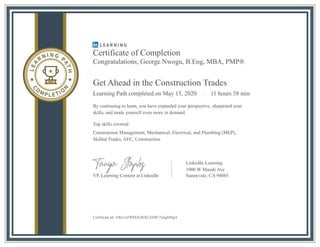 Certificate of Completion
Congratulations, George Nwogu, B.Eng, MBA, PMP®
Get Ahead in the Construction Trades
Learning Path completed on May 15, 2020 · 11 hours 58 min
By continuing to learn, you have expanded your perspective, sharpened your
skills, and made yourself even more in demand.
Top skills covered
Construction Management, Mechanical, Electrical, and Plumbing (MEP),
Skilled Trades, AEC, Construction
LinkedIn Learning
1000 W Maude Ave
VP, Learning Content at LinkedIn
Certificate Id: AWc1zZWFbXzRXCZJJ9C7xkgDI4gA
Sunnyvale, CA 94085
 