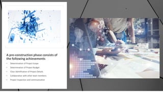 A pre-construction phase consists of
the following achievements
• Determination of Project Scope
• Determination of Project Budget
• Clear identification of Project Details
• Collaboration with other team members
• Project Inspection and communication
 