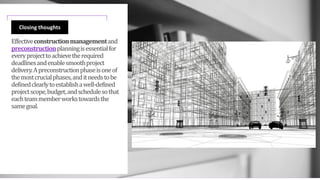 Effectiveconstructionmanagementand
preconstructionplanningisessentialfor
everyprojecttoachievetherequired
deadlinesandenablesmoothproject
delivery.Apreconstructionphaseisoneof
themostcrucialphases,anditneedstobe
definedclearlytoestablishawell-defined
projectscope,budget,andschedulesothat
eachteammemberworkstowardsthe
samegoal.
Closing thoughts
 
