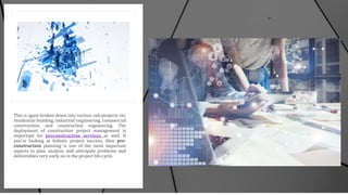 This is again broken down into various sub-projects viz.
residential building, industrial engineering, commercial
construction, and construction engineering. The
deployment of construction project management is
important for preconstruction services as well. If
you’re looking at holistic project success, then pre-
construction planning is one of the most important
aspects to plan, analyze, and anticipate problems and
deliverables very early on in the project life-cycle.
 
