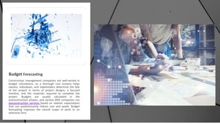 Budget Forecasting
Construction management companies are well-versed in
budget calculations, as a thorough cost analysis helps
owners, individuals, and stakeholders determine the fate
of the project in terms of project designs, a focused
timeline, and the materials required to complete the
project. Budgets are usually calculated in the
preconstruction phases, and various BIM companies run
preconstruction services based on realistic expectations
that can predominantly reduce cost and waste. Budget
forecasting improves the overall scope of work to an
extensive limit.
 