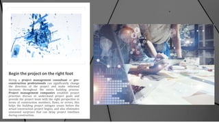 Begin the project on the right foot
Hiring a project management consultant or pre-
construction professionals can significantly change
the direction of the project and make informed
decisions throughout the entire building process.
Project management companies establish project
priorities discuss or understand project goals and
provide the project team with the right perspective in
terms of construction members, flaws, or errors, this
helps the building project mitigate issues before the
actual construction project begins, and also eliminates
unwanted surprises that can delay project timelines
during construction.
 