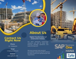 About Us
Contact Us
Right Now Our team empowers construction
industries with SAP B1 HANA ERP,
ensuring seamless operations and
exponential growth.
"Digital Transformation of
construction industry"
Phone:
Email
info@zyplesoft.com
Website
www.zyplesoft.com
+91- 7299880500
We have a proven track record of
successfully implementing ERP solutions
for many construction groups as per their
requirement.
HANA
 
