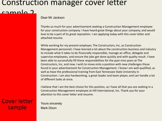 Construction manager cover letter
sample 2
Dear Mr Jackson

Thanks so much for your advertisement seeking a Construction Management employee
for your construction company. I have heard great things about your company, and would
love to be a part of its great reputation. I am applying today with this cover letter and
attached resume.
While working for my present employer, The Constructors, Inc, as Construction
Management personnel; I have learned a lot about the construction business and industry
to include what it takes to be financially responsible, manage an office, delegate and
supervise employees, and ensure the jobs get done quickly and with quality result. I have
been able to successfully fill these responsibilities for the past nine years at The
Constructors, Inc, and now, I wish to move onto a position with new challenges-those
found in your advertisement for Construction Management. I know I am well qualified, as
well as have the professional training from East Tennessee State University in
Construction. I am also hardworking, a great leader and team player, and can handle a lot
of different tasks at once.
I believe that I am the best choice for this position, as I have all that you are seeking in a
Construction Management employee at Hill International, Inc. Thank you for your
attention to this cover letter and resume.

Cover letter
sample

Yours sincerely
Mark Dixon

 