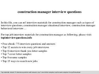 construction manager interview questions 
In this file, you can ref interview materials for construction manager such as types of 
interview questions, construction manager situational interview, construction manager 
behavioral interview… 
For top job interview materials for construction manager as following, please visit: 
topinterviewquestions.info 
• Free ebook: 75 interview questions and answers 
• Top 12 secrets to win every job interviews 
• Top 8 interview thank you letter samples 
• Top 7 cover letter samples 
• Top 8 resume samples 
• Top 15 ways to search new jobs 
Top materials: ebook: 75 interview questions with answers, top 7 cover letter samples, top 8 resume samples. Free pdf download 
 