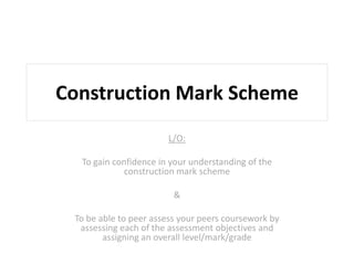 Construction Mark Scheme
L/O:
To gain confidence in your understanding of the
construction mark scheme
&
To be able to peer assess your peers coursework by
assessing each of the assessment objectives and
assigning an overall level/mark/grade
 