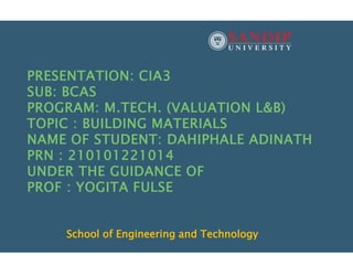 PRESENTATION: CIA3
SUB: BCAS
PROGRAM: M.TECH. (VALUATION L&B)
TOPIC : BUILDING MATERIALS
NAME OF STUDENT: DAHIPHALE ADINATH
PRN : 210101221014
UNDER THE GUIDANCE OF
PROF : YOGITA FULSE
School of Engineering and Technology
 