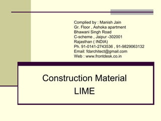 Construction Material
LIME
Compiled by : FD Architects Forum
Gr. Floor , Ashoka apartment
Bhawani Singh Road
C-scheme , Jaipur -302001
Rajasthan ( INDIA)
Ph. 91-0141-2743536
Email: architect@frontdesk.co.in
Web : http://www.frontdesk.co.in/forum/
 