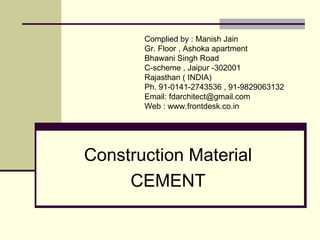 Construction Material
CEMENT
Compiled by : FD Architects Forum
Gr. Floor , Ashoka apartment
Bhawani Singh Road
C-scheme , Jaipur -302001
Rajasthan ( INDIA)
Ph. 91-0141-2743536
Email: architect@frontdesk.co.in
Web : http://www.frontdesk.co.in/forum/
 