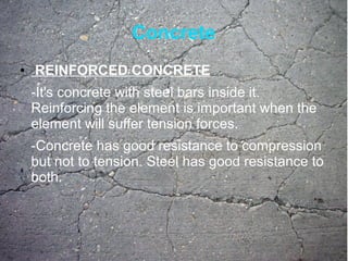 Concrete
● REINFORCED CONCRETE
-It's concrete with steel bars inside it.
Reinforcing the element is important when the
element will suffer tension forces.
-Concrete has good resistance to compression
but not to tension. Steel has good resistance to
both.
 