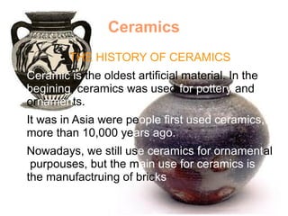 Ceramics
● THE HISTORY OF CERAMICS
Ceramic is the oldest artificial material. In the
begining, ceramics was used for pottery and
ornaments.
It was in Asia were people first used ceramics,
more than 10,000 years ago.
Nowadays, we still use ceramics for ornamental
purpouses, but the main use for ceramics is
the manufactruing of bricks
 