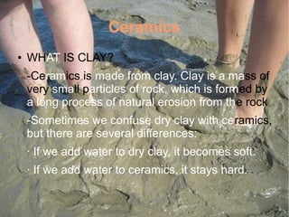 Ceramics
● WHAT IS CLAY?
-Ceramics is made from clay. Clay is a mass of
very small particles of rock, which is formed by
a long process of natural erosion from the rock
-Sometimes we confuse dry clay with ceramics,
but there are several differences:
· If we add water to dry clay, it becomes soft.
· If we add water to ceramics, it stays hard.
 