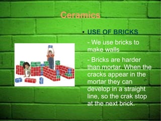 Ceramics
● USE OF BRICKS
- We use bricks to
make walls
- Bricks are harder
than mortar. When the
cracks appear in the
mortar they can
develop in a straight
line, so the crak stop
at the next brick.
 