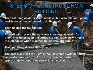 STEPS OF CONSTRUCTING ASTEPS OF CONSTRUCTING A
BUILDINGBUILDING
The first thing obviously is to achieve, but also the land, plansThe first thing obviously is to achieve, but also the land, plans
and licenses that you need to do the work.and licenses that you need to do the work.
Then he dug the foundation.Then he dug the foundation.
After digging, place the concrete cleaning, at least 10 cmAfter digging, place the concrete cleaning, at least 10 cm
thick. This helps keep the surface is clean, which will makethick. This helps keep the surface is clean, which will make
the job easier when it comes to the wrought iron.the job easier when it comes to the wrought iron.
Then put the rod area and stirrups.Then put the rod area and stirrups.
The cast also rises to 10 cm of soil. It is made with concreteThe cast also rises to 10 cm of soil. It is made with concrete
separators remove iron from the bottom, and whenseparators remove iron from the bottom, and when
appropriate to concrete, iron will be involved.appropriate to concrete, iron will be involved.
 