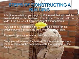 STEPS OF CONSTRUCTING ASTEPS OF CONSTRUCTING A
BUILDINGBUILDING
After the foundation, you begin to lift the wall that will hold the
suspended floor, the first level of the home. This wall is 30 cm
wide, if the house will have basement is made from it.
PVC tubes are inserted in the walls, holes made for this,
which serve to ventilate the area when the cover slab.
Proceed to place the beams, the rods to the pillars.
Slabs placed between the beams. This is where bands are
made of straw on the beams to create the perimeter of the
house.
 