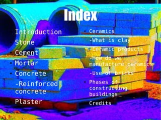 Index
● Introduction
● Stone
● Cement
● Mortar
● Concrete
-Reinforced
concrete
● Plaster
● Ceramics
-What is clay
-Ceramic products
-How do we
manufacture ceramics
-Use of bricks
● Phases of
constructing
buildings
● Credits
 