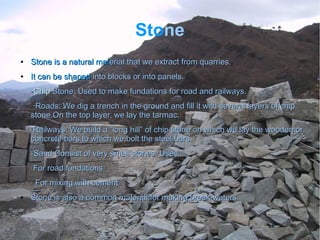Stone
●
Stone is a natural matStone is a natural material that we extract from quarries.erial that we extract from quarries.
●
It can be shapedIt can be shaped into blocks or into panels.into blocks or into panels.
--ChipChip Stone: Used to make fundations for road and railways.Stone: Used to make fundations for road and railways.
·Roads: We dig a trench in the ground and fill it with several layers of chip·Roads: We dig a trench in the ground and fill it with several layers of chip
stone.On the top layer, we lay the tarmac.stone.On the top layer, we lay the tarmac.
·Railways: We build a “long hill” of chip stone on which we lay the wooden or·Railways: We build a “long hill” of chip stone on which we lay the wooden or
concrete bars to which we bolt the steel bars.concrete bars to which we bolt the steel bars.
-Sand:Consist of very small stones. Uses:-Sand:Consist of very small stones. Uses:
·For road fundations·For road fundations
· For mixing with cement· For mixing with cement
●
Stone is also a common material for making break-waters.Stone is also a common material for making break-waters.
 