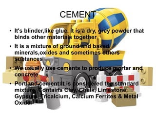 CEMENT
● It's blinder,like glue. It is a dry, grey powder that
binds other materials together
● It is a mixture of ground and baked
minerals,oxides and sometimes others
subtances
● We usually use cements to produce mortar and
concrete
● Portland cement:It is considered the standard
mixture. Contains Clay, Chalk, Limestone,
Gypsum, Tricalcium, Calcium Ferrites & Metal
Oxide.
 