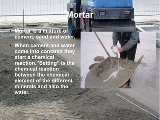 Mortar
● Mortar is a mixture of
cement, sand and water.
● When cement and water
come into contanct they
start a chemical
reaction.”Setting” is the
chemical reaction
between the chemical
element of the different
minerals and also the
water.
 