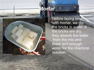 Mortar
● Before laying bricks
with mortar, we dip
the bricks in water. If
the bricks are dry,
they absorb the water
from the mix and
there isn't enough
water for the chemical
reaction.
 
