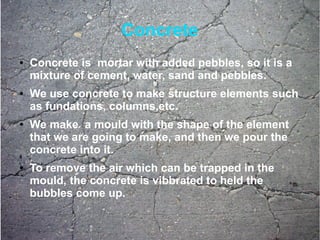 Concrete
● Concrete is mortar with added pebbles, so it is a
mixture of cement, water, sand and pebbles.
● We use concrete to make structure elements such
as fundations, columns,etc.
● We make a mould with the shape of the element
that we are going to make, and then we pour the
concrete into it.
● To remove the air which can be trapped in the
mould, the concrete is vibbrated to held the
bubbles come up.
 