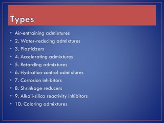 •
•
•
•
•
•
•
•
•
•

Air-entraining admixtures
2. Water-reducing admixtures
3. Plasticizers
4. Accelerating admixtures
5. Retarding admixtures
6. Hydration-control admixtures
7. Corrosion inhibitors
8. Shrinkage reducers
9. Alkali-silica reactivity inhibitors
10. Coloring admixtures

 