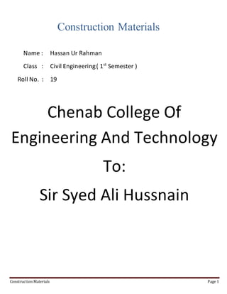 Construction Materials Page 1
Construction Materials
Name : Hassan Ur Rahman
Class : Civil Engineering( 1st
Semester )
Roll No. : 19
Chenab College Of
Engineering And Technology
To:
Sir Syed Ali Hussnain
 