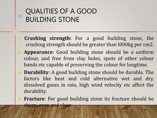 QUALITIES OF A GOOD
BUILDING STONE
20
 Crushing strength: For a good building stone, the
crushing strength should be greater than l000kg per cm2.
 Appearance: Good building stone should be a uniform
colour, and free from clay holes, spots of other colour
bands etc capable of preserving the colour for longtime.
 Durability: A good building stone should be durable. The
factors like heat and cold alternative wet and dry,
dissolved gases in rain, high wind velocity etc affect the
durability.
 Fracture: For good building stone its fracture should be
sharp, even and clear.
 