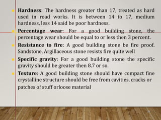  Hardness: The hardness greater than 17, treated as hard
used in road works. It is between 14 to 17, medium
hardness, less 14 said be poor hardness.
 Percentage wear: For a good building stone, the
percentage wear should be equal to or less then 3 percent.
 Resistance to fire: A good building stone be fire proof.
Sandstone, Argillaceous stone resists fire quite well
 Specific gravity: For a good building stone the specific
gravity should be greater then 8.7 or so.
 Texture: A good building stone should have compact fine
crystalline structure should be free from cavities, cracks or
patches of stuff orloose material.
29
 