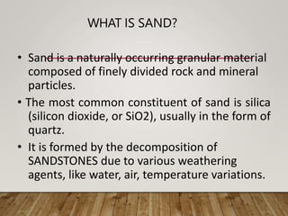 WHAT IS SAND?
• Sand is a naturally occurring granular material
composed of finely divided rock and mineral
particles.
• The most common constituent of sand is silica
(silicon dioxide, or SiO2), usually in the form of
quartz.
• It is formed by the decomposition of
SANDSTONES due to various weathering
agents, like water, air, temperature variations.
 
