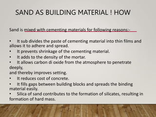 SAND AS BUILDING MATERIAL ! HOW
Sand is mixed with cementing materials for following reasons:-
• It sub divides the paste of cementing material into thin films and
allows it to adhere and spread.
• It prevents shrinkage of the cementing material.
• It adds to the density of the mortar.
• It allows carbon di oxide from the atmosphere to penetrate
deeply,
and thereby improves setting.
• It reduces cost of concrete.
• It fills gaps between building blocks and spreads the binding
material easily.
• Silica of sand contributes to the formation of silicates, resulting in
formation of hard mass.
 