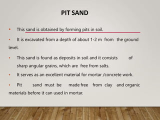 PIT SAND
• This sand is obtained by forming pits in soil.
• It is excavated from a depth of about 1-2 m from the ground
level.
• This sand is found as deposits in soil and it consists of
sharp angular grains, which are free from salts.
• It serves as an excellent material for mortar /concrete work.
• Pit sand must be made free from clay and organic
materials before it can used in mortar.
 