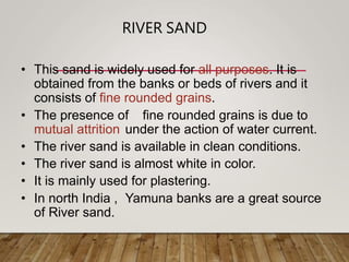 RIVER SAND
• This sand is widely used for all purposes. It is
obtained from the banks or beds of rivers and it
consists of fine rounded grains.
• The presence of fine rounded grains is due to
mutual attrition under the action of water current.
• The river sand is available in clean conditions.
• The river sand is almost white in color.
• It is mainly used for plastering.
• In north India , Yamuna banks are a great source
of River sand.
 
