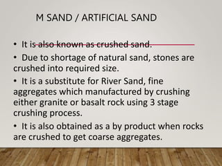 M SAND / ARTIFICIAL SAND
• It is also known as crushed sand.
• Due to shortage of natural sand, stones are
crushed into required size.
• It is a substitute for River Sand, fine
aggregates which manufactured by crushing
either granite or basalt rock using 3 stage
crushing process.
• It is also obtained as a by product when rocks
are crushed to get coarse aggregates.
 